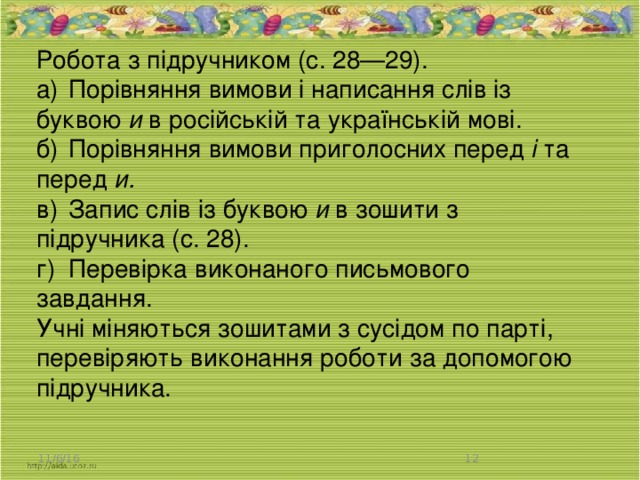 Робота з підручником (с. 28—29). а)  Порівняння вимови і написання слів із буквою и в російській та українській мові. б)  Порівняння вимови приголосних перед і та перед и. в)  Запис слів із буквою и в зошити з підручника (с. 28). г)  Перевірка виконаного письмового завдання. Учні міняються зошитами з сусідом по парті, перевіряють виконання роботи за допомогою підручника. 11/6/16