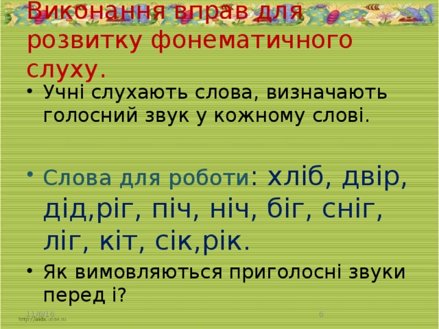 Виконання вправ для розвитку фонематичного слуху.   Учні слухають слова, визначають голосний звук у кожному слові. Слова для роботи : хліб, двір, дід,ріг, піч, ніч, біг, сніг, ліг, кіт, сік,рік. Як вимовляються приголосні звуки перед і? 11/6/16