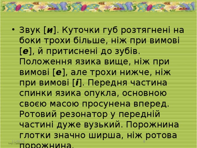 Звук [ и ]. Куточки губ розтягнені на боки трохи більше, ніж при вимові [ е ], й притиснені до зубів. Положення язика вище, ніж при вимові [ е ], але трохи нижче, ніж при вимові [ і ]. Передня частина спинки язика опукла, основною своєю масою просунена вперед. Ротовий резонатор у передній частині дуже вузький. Порожнина глотки значно ширша, ніж ротова порожнина.