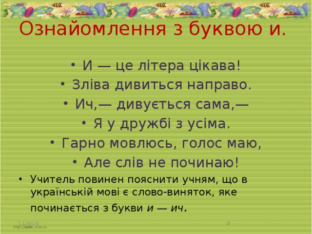 Ознайомлення з буквою и.   И — це літера цікава! Зліва дивиться направо. Ич,— дивується сама,— Я у дружбі з усіма. Гарно мовлюсь, голос маю, Але слів не починаю! Учитель повинен пояснити учням, що в українській мові є слово-виняток, яке починається з букви и — ич . 11/6/16