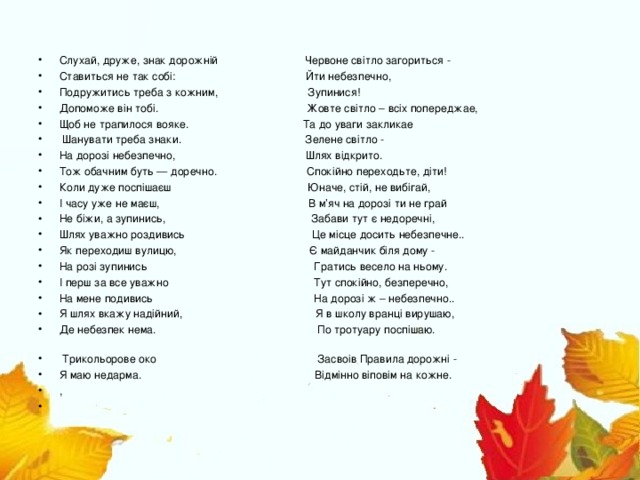 Слухай, друже, знак дорожній Червоне світло загориться - Ставиться не так собі: Йти небезпечно, Подружитись треба з кожним, Зупинися! Допоможе він тобі. Жовте світло – всіх попереджае, Щоб не трапилося вояке. Та до уваги закликае  Шанувати треба знаки. Зелене світло - На дорозі небезпечно, Шлях відкрито. Тож обачним буть — доречно. Спокійно переходьте, діти! Коли дуже поспішаєш Юначе, стій, не вибігай, І часу уже не маєш, В м ’ яч на дорозі ти не грай Не біжи, а зупинись,  Забави тут є недоречні, Шлях уважно роздивись Це місце досить небезпечне.. Як переходиш вулицю, Є майданчик біля дому - На розі зупинись Гратись весело на ньому. І перш за все уважно Тут спокійно, безперечно, На мене подивись На дорозі ж – небезпечно.. Я шлях вкажу надійний, Я в школу вранці вирушаю, Де небезпек нема. По тротуару поспішаю.  Трикольорове око Засвоів Правила дорожні - Я маю недарма. Відмінно віповім на кожне. ,