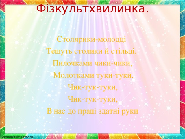 Фізкультхвилинка.   Столярики-молодці Тешуть столики й стільці. Пилочками чики-чики,  Молотками туки-туки. Чик-тук-туки, Чик-тук-туки, В нас до праці здатні руки