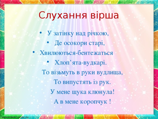 Слухання вірша У затінку над річкою,  Де осокори старі,  Хвилюються-бентежаться  Хлоп’ята-вудкарі.    То візьмуть в руки вудлища,  То випустять із рук.  У мене щука клюнула!  А в мене коропчук !