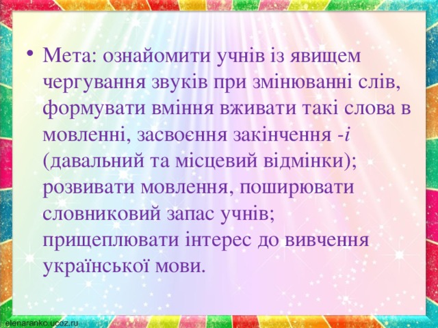 Мета: ознайомити учнів із явищем чергування звуків при змінюванні слів, формувати вміння вживати такі слова в мовленні, засвоєння закінчення -і (давальний та місцевий відмінки); розвивати мовлення, поширювати словниковий запас учнів; прищеплювати інтерес до вивчення української мови.