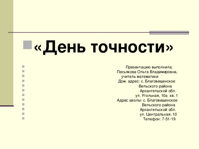 «День точности»  Презентацию выполнила:  Песьякова Ольга Владимировна,  учитель математики  Дом. адрес: с. Благовещенское  Вельского района  Архангельской обл.  ул. Угольная, 10а кв. 1  Адрес школы: с. Благовещенское  Вельского района  Архангельской обл.  ул. Центральная, 10  Телефон: 7-51-19