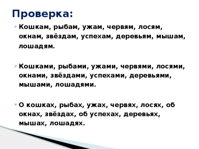 Проверка: Кошкам, рыбам, ужам, червям, лосям, окнам, звёздам, успехам, деревьям, мышам,  лошадям.  Кошками, рыбами, ужами, червями, лосями, окнами, звёздами, успехами, деревьями, мышами, лошадями.