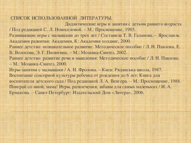 СПИСОК ИСПОЛЬЗОВАННОЙ ЛИТЕРАТУРЫ. Дидактические игры и занятия с детьми раннего возраста / Под редакцией С. Л. Новоселовой. – М.: Просвещение, 1985.   Развивающие игры с малышами до трех лет / Составила Т. В. Галанова. – Ярославль: Академия развития: Академия, К: Академия холдинг, 2000.   Раннее детство: познавательное развитие. Методическое пособие / Л. Н. Павлова, Е. Б. Волосова, Э. Г. Пилюгина. – М.: Мозаика-Синтез, 2002.   Раннее детство: развитие речи и мышления: Методическое пособие / Л. Н. Павлова. – М.: Мозаика-Синтез, 2000.   Игры-занятия с малышами / А. Н. Фролова. – Киев: Рядянська школа, 1987.   Воспитание сенсорной культуры ребенка от рождения до 6 лет: Книга для воспитателя детского сада / Под редакцией Л. А. Венгера. – М.: Просвещение, 1988.   Поиграй со мной, мама! Игры, развлечения, забавы для самых маленьких / И. А. Ермакова. – Санкт-Петербург: Издательский Дом «Литера», 2006. 