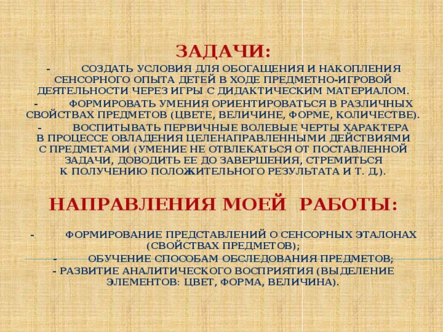 ЗАДАЧИ: -          создать условия для обогащения и накопления сенсорного опыта детей в ходе предметно-игровой деятельности через игры с дидактическим материалом. -          формировать умения ориентироваться в различных свойствах предметов (цвете, величине, форме, количестве). -          воспитывать первичные волевые черты характера в процессе овладения целенаправленными действиями с предметами (умение не отвлекаться от поставленной задачи, доводить ее до завершения, стремиться к получению положительного результата и т. д.).  НАПРАВЛЕНИЯ МОЕЙ РАБОТЫ:  -          формирование представлений о сенсорных эталонах (свойствах предметов); -          обучение способам обследования предметов; - развитие аналитического восприятия (выделение элементов: цвет, форма, величина).