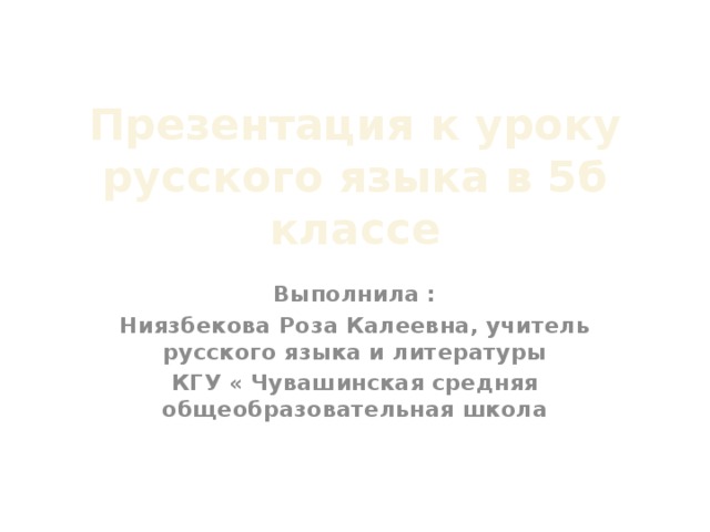 Презентация к уроку русского языка в 5б классе Выполнила : Ниязбекова Роза Калеевна, учитель русского языка и литературы КГУ « Чувашинская средняя общеобразовательная школа