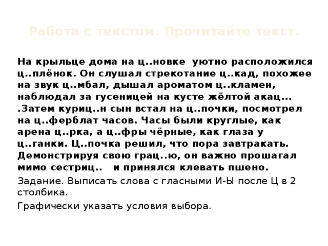 Работа с текстом. Прочитайте текст. На крыльце дома на ц..новке уютно расположился ц..плёнок. Он слушал стрекотание ц..кад, похожее на звук ц..мбал, дышал ароматом ц..кламен, наблюдал за гусеницей на кусте жёлтой акац... .Затем куриц..н сын встал на ц..почки, посмотрел на ц..ферблат часов. Часы были круглые, как арена ц..рка, а ц..фры чёрные, как глаза у ц..ганки. Ц..почка решил, что пора завтракать. Демонстрируя свою грац..ю, он важно прошагал мимо сестриц.. и принялся клевать пшено. Задание. Выписать слова с гласными И-Ы после Ц в 2 столбика. Графически указать условия выбора.