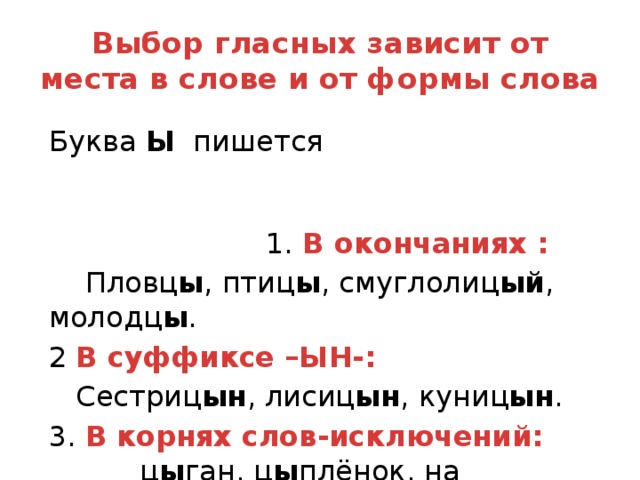 Выбор гласных зависит от места в слове и от формы слова Буква Ы пишется 1. В окончаниях :  Пловц ы , птиц ы , смуглолиц ый , молодц ы . 2 В суффиксе –ЫН-:  Сестриц ын , лисиц ын , куниц ын . 3. В корнях слов-исключений: ц ы ган, ц ы плёнок, на ц ы почках, ц ы кать, ц ы ц, ц ы п-ц ы п.