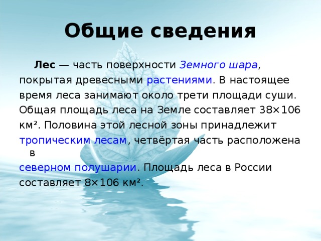 Лес  — часть поверхности Земного шара , покрытая древесными растениями . В настоящее время леса занимают около трети площади суши. Общая площадь леса на Земле составляет 38×106 км². Половина этой лесной зоны принадлежит тропическим лесам , четвёртая часть расположена в северном полушарии . Площадь леса в России составляет 8×106 км².