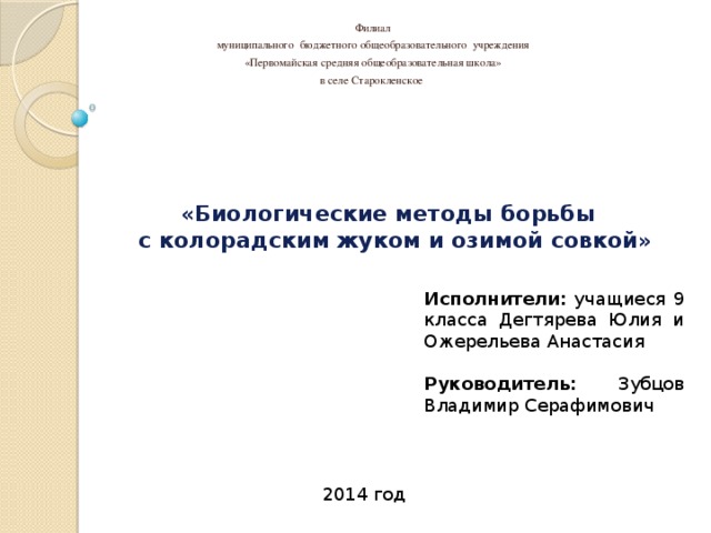 Филиал муниципального бюджетного общеобразовательного учреждения «Первомайская средняя общеобразовательная школа» в селе Старокленское Учебно-опытническая работа:   «Биологические методы борьбы  с колорадским жуком и озимой совкой» Исполнители: учащиеся 9 класса Дегтярева Юлия и Ожерельева Анастасия   Руководитель: Зубцов Владимир Серафимович 2014 год