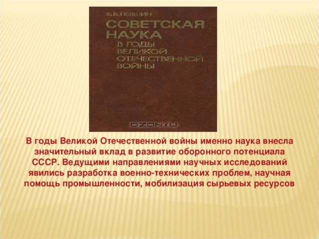 В годы Великой Отечественной войны именно наука внесла значительный вклад в развитие оборонного потенциала СССР. Ведущими направлениями научных исследований явились разработка военно-технических проблем, научная помощь промышленности, мобилизация сырьевых ресурсов