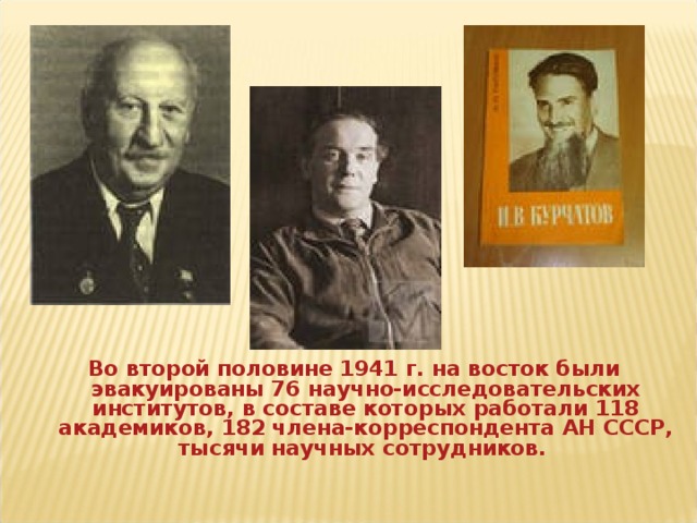 Во второй половине 1941 г. на восток были эвакуированы 76 научно-исследовательских институтов, в составе которых работали 118 академиков, 182 члена-корреспондента АН СССР, тысячи научных сотрудников.