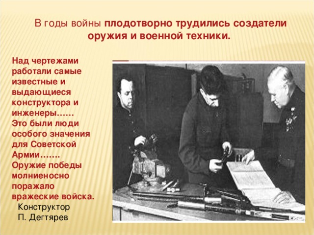 В годы войны плодотворно трудились создатели оружия и военной техники. Над чертежами работали самые известные и выдающиеся конструктора и инженеры…… Это были люди особого значения для Советской Армии……. Оружие победы молниеносно поражало вражеские войска. Конструктор П. Дегтярев