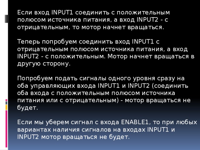 Если вход INPUT1 соединить с положительным полюсом источника питания, а вход INPUT2 - с отрицательным, то мотор начнет вращаться.   Теперь попробуем соединить вход INPUT1 с отрицательным полюсом источника питания, а вход INPUT2 - с положительным. Мотор начнет вращаться в другую сторону.   Попробуем подать сигналы одного уровня сразу на оба управляющих входа INPUT1 и INPUT2 (соединить оба входа с положительным полюсом источника питания или с отрицательным) - мотор вращаться не будет.   Если мы уберем сигнал с входа ENABLE1, то при любых вариантах наличия сигналов на входах INPUT1 и INPUT2 мотор вращаться не будет.