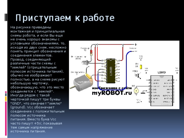 Приступаем к работе На рисунке приведены монтажная и принципиальная схемы робота, и если Вы еще не очень хорошо знакомы с условными обозначениями, то, исходя из двух схем, несложно понять принцип обозначения и соединения элементов. Провод, соединяющий различные части схемы с 