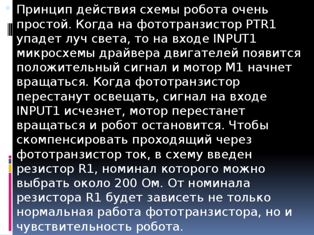 Принцип действия схемы робота очень простой. Когда на фототранзистор PTR1 упадет луч света, то на входе INPUT1 микросхемы драйвера двигателей появится положительный сигнал и мотор M1 начнет вращаться. Когда фототранзистор перестанут освещать, сигнал на входе INPUT1 исчезнет, мотор перестанет вращаться и робот остановится. Чтобы скомпенсировать проходящий через фототранзистор ток, в схему введен резистор R1, номинал которого можно выбрать около 200 Ом. От номинала резистора R1 будет зависеть не только нормальная работа фототранзистора, но и чувствительность робота.