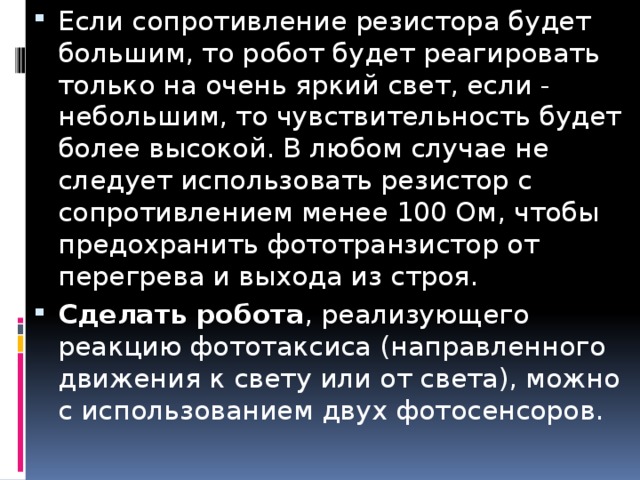 Если сопротивление резистора будет большим, то робот будет реагировать только на очень яркий свет, если - небольшим, то чувствительность будет более высокой. В любом случае не следует использовать резистор с сопротивлением менее 100 Ом, чтобы предохранить фототранзистор от перегрева и выхода из строя. Сделать робота , реализующего реакцию фототаксиса (направленного движения к свету или от света), можно с использованием двух фотосенсоров.