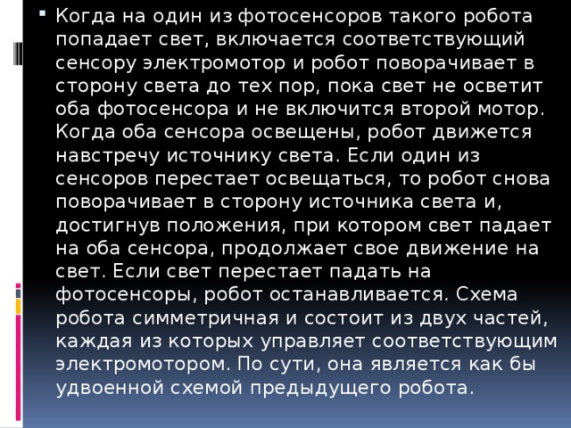 Когда на один из фотосенсоров такого робота попадает свет, включается соответствующий сенсору электромотор и робот поворачивает в сторону света до тех пор, пока свет не осветит оба фотосенсора и не включится второй мотор. Когда оба сенсора освещены, робот движется навстречу источнику света. Если один из сенсоров перестает освещаться, то робот снова поворачивает в сторону источника света и, достигнув положения, при котором свет падает на оба сенсора, продолжает свое движение на свет. Если свет перестает падать на фотосенсоры, робот останавливается. Схема робота симметричная и состоит из двух частей, каждая из которых управляет соответствующим электромотором. По сути, она является как бы удвоенной схемой предыдущего робота. 