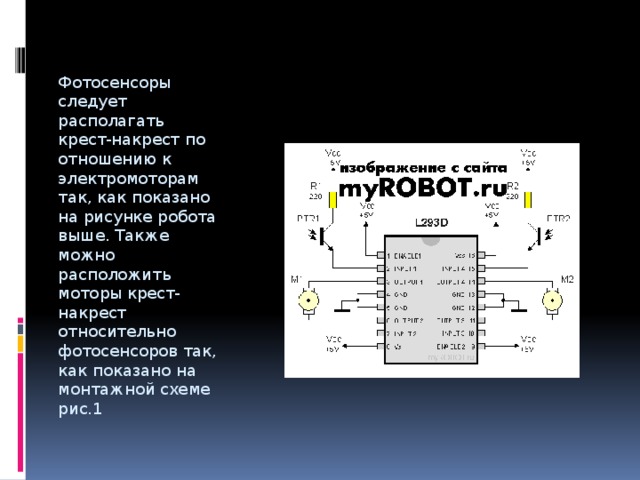 Фотосенсоры следует располагать крест-накрест по отношению к электромоторам так, как показано на рисунке робота выше. Также можно расположить моторы крест-накрест относительно фотосенсоров так, как показано на монтажной схеме рис.1