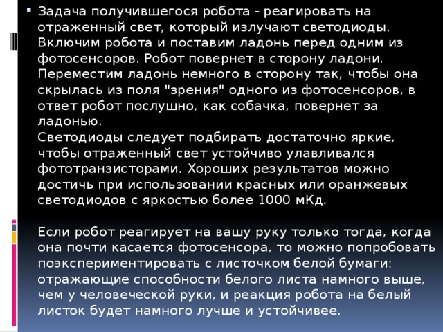 Задача получившегося робота - реагировать на отраженный свет, который излучают светодиоды. Включим робота и поставим ладонь перед одним из фотосенсоров. Робот повернет в сторону ладони. Переместим ладонь немного в сторону так, чтобы она скрылась из поля 