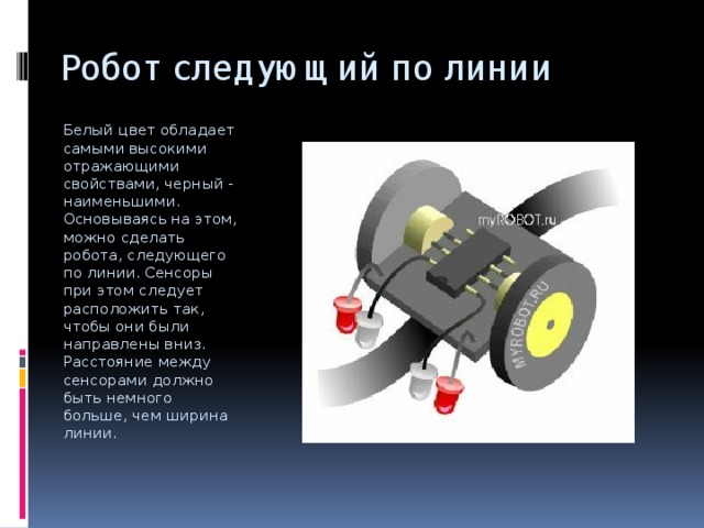 Робот следующий по линии Белый цвет обладает самыми высокими отражающими свойствами, черный - наименьшими. Основываясь на этом, можно сделать робота, следующего по линии. Сенсоры при этом следует расположить так, чтобы они были направлены вниз. Расстояние между сенсорами должно быть немного больше, чем ширина линии.