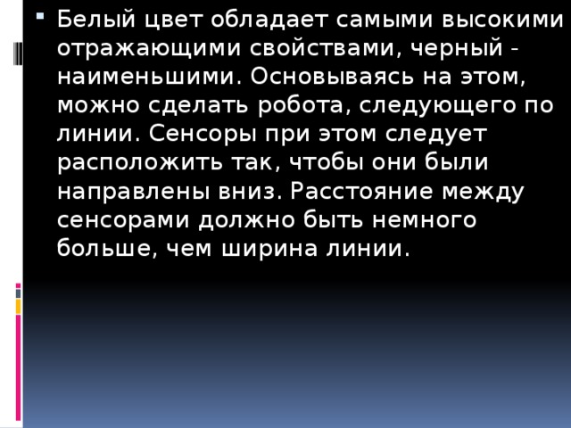 Белый цвет обладает самыми высокими отражающими свойствами, черный - наименьшими. Основываясь на этом, можно сделать робота, следующего по линии. Сенсоры при этом следует расположить так, чтобы они были направлены вниз. Расстояние между сенсорами должно быть немного больше, чем ширина линии.