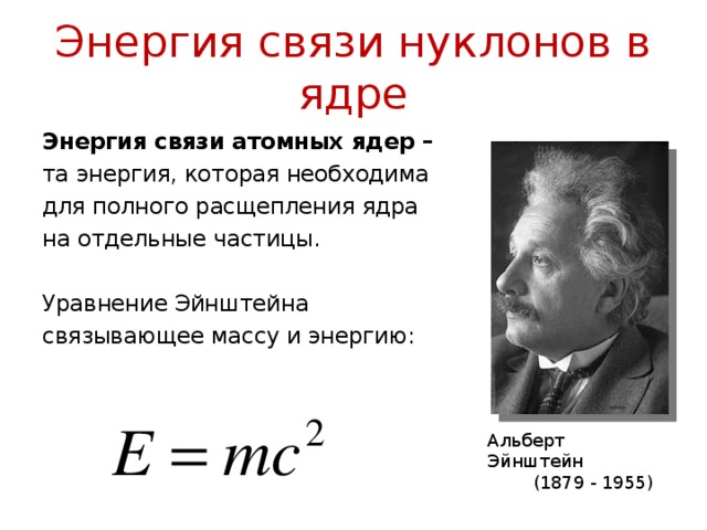 Энергия связи нуклонов в ядре Энергия связи атомных ядер – та энергия, которая необходима для полного расщепления ядра на отдельные частицы. Уравнение Эйнштейна связывающее массу и энергию: Альберт Эйнштейн  (1879 - 1955)