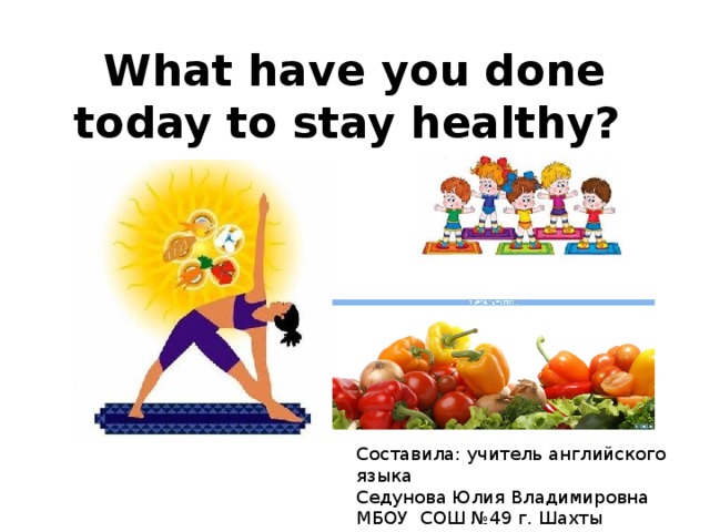 What have you done today to stay healthy? Составила: учитель английского языка Седунова Юлия Владимировна МБОУ СОШ №49 г. Шахты