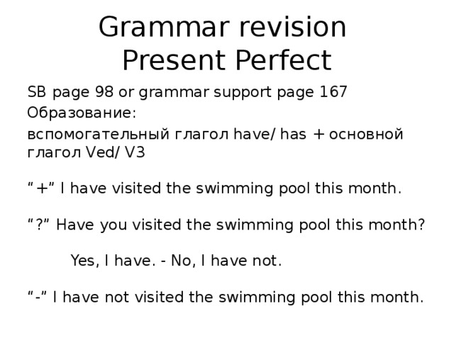 Grammar revision  Present Perfect SB page 98 or grammar support page 167 Образование: вспомогательный глагол have/ has + основной глагол Ved/ V3   “+” I have visited the swimming pool this month.   “?” Have you visited the swimming pool this month?   Yes, I have. - No, I have not.   “-” I have not visited the swimming pool this month.