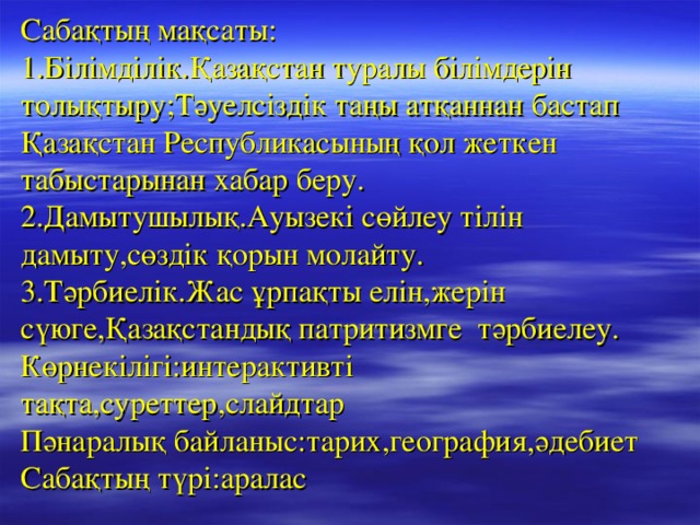 Сабақтың мақсаты:  1.Білімділік.Қазақстан туралы білімдерін толықтыру;Тәуелсіздік таңы атқаннан бастап Қазақстан Республикасының қол жеткен табыстарынан хабар беру.  2.Дамытушылық.Ауызекі сөйлеу тілін дамыту,сөздік қорын молайту.  3.Тәрбиелік.Жас ұрпақты елін,жерін сүюге,Қазақстандық патритизмге тәрбиелеу.  Көрнекілігі:интерактивті тақта,суреттер,слайдтар  Пәнаралық байланыс:тарих,география,әдебиет  Сабақтың түрі:аралас