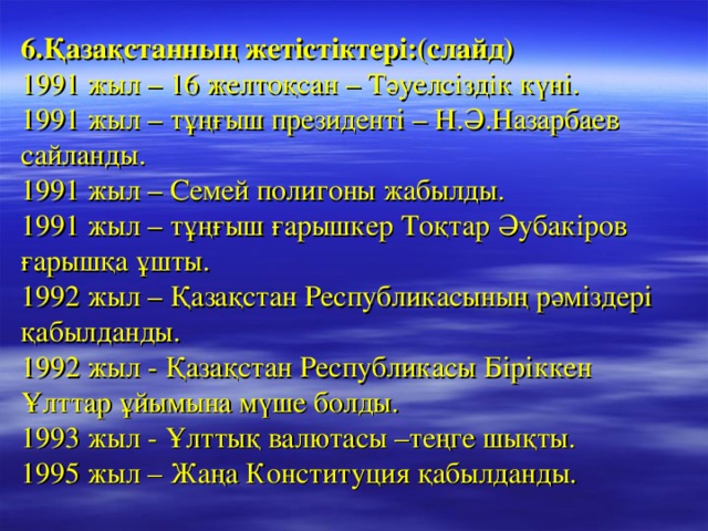 6.Қазақстанның жетістіктері:(слайд)  1991 жыл – 16 желтоқсан – Тәуелсіздік күні.  1991 жыл – тұңғыш президенті – Н.Ә.Назарбаев сайланды.  1991 жыл – Семей полигоны жабылды.  1991 жыл – тұңғыш ғарышкер Тоқтар Әубакіров ғарышқа ұшты.  1992 жыл – Қазақстан Республикасының рәміздері қабылданды.  1992 жыл - Қазақстан Республикасы Біріккен Ұлттар ұйымына мүше болды.  1993 жыл - Ұлттық валютасы –теңге шықты.  1995 жыл – Жаңа Конституция қабылданды.