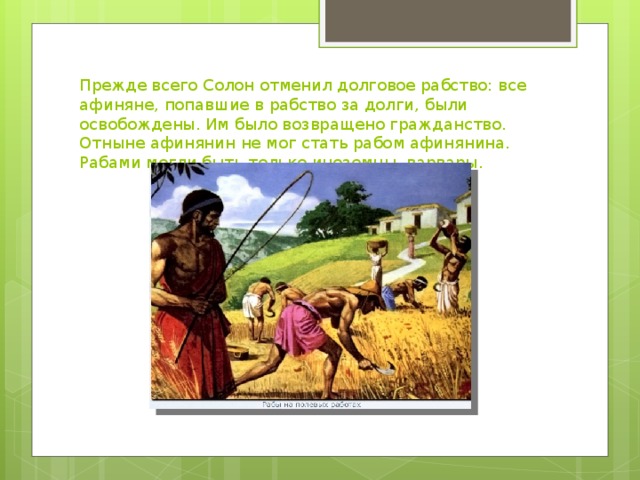 Прежде всего Солон отменил долговое рабство: все афиняне, попавшие в рабство за долги, были освобождены. Им было возвращено гражданство. Отныне афинянин не мог стать рабом афинянина. Рабами могли быть только иноземцы, варвары.