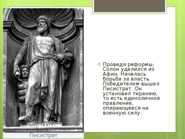 Проведя реформы, Солон удалился из Афин. Началась борьба за власть. Победителем вышел Писистрат. Он установил тиранию, то есть единоличное правление, опирающееся на военную силу.