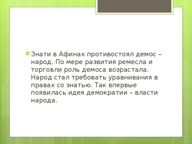 Знати в Афинах противостоял демос – народ. По мере развития ремесла и торговли роль демоса возрастала. Народ стал требовать уравнивания в правах со знатью. Так впервые появилась идея демократии – власти народа.