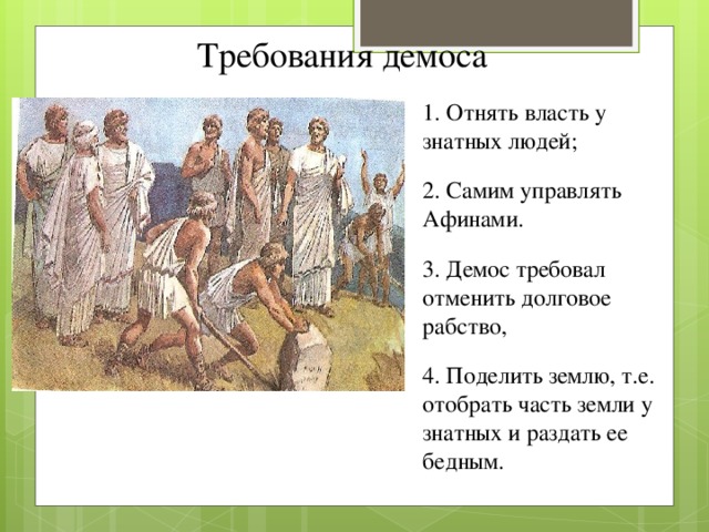 Требования демоса 1. Отнять власть у знатных людей; 2. Самим управлять Афинами. 3. Демос требовал отменить долговое рабство, 4. Поделить землю, т.е. отобрать часть земли у знатных и раздать ее бедным.