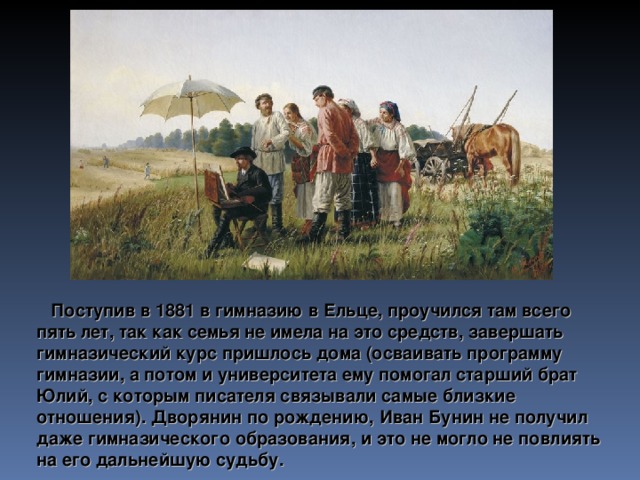 Поступив в 1881 в гимназию в Ельце, проучился там всего пять лет, так как семья не имела на это средств, завершать гимназический курс пришлось дома (осваивать программу гимназии, а потом и университета ему помогал старший брат Юлий, с которым писателя связывали самые близкие отношения). Дворянин по рождению, Иван Бунин не получил даже гимназического образования, и это не могло не повлиять на его дальнейшую судьбу.