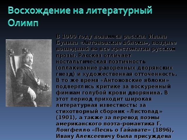 В 1900 году появился рассказ Ивана Бунина «Антоновские яблоки», позднее вошедший во все хрестоматии русской прозы. Рассказ отличает ностальгическая поэтичность (оплакивание разоренных дворянских гнезд) и художественная отточенность. В то же время «Антоновские яблоки» подверглись критике за воскуренный фимиам голубой крови дворянина. В этот период приходит широкая литературная известность: за стихотворный сборник «Листопад» (1901), а также за перевод поэмы американского поэта-романтика Г. Лонгфелло «Песнь о Гайавате» (1896), Ивану Алексеевичу была присуждена Российской Академией наук Пушкинская  премия (позже, в 1909 он был избран почетным членом Академии наук).