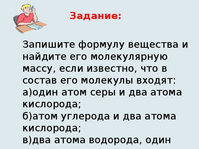 Задание: Запишите формулу вещества и найдите его молекулярную массу, если известно, что в состав его молекулы входят: а)один атом серы и два атома кислорода; б)атом углерода и два атома кислорода; в)два атома водорода, один атом серы и четыре атома кислорода.