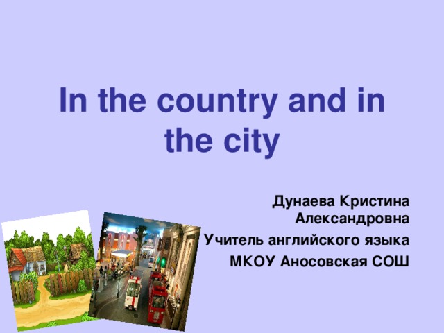 In the country and in the city Дунаева Кристина Александровна Учитель английского языка МКОУ Аносовская СОШ