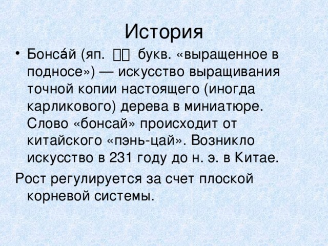 История Бонса́й (яп. 盆栽 букв. «выращенное в подносе») — искусство выращивания точной копии настоящего (иногда карликового) дерева в миниатюре. Слово «бонсай» происходит от китайского «пэнь-цай». Возникло искусство в 231 году до н. э. в Китае. Рост регулируется за счет плоской корневой системы.