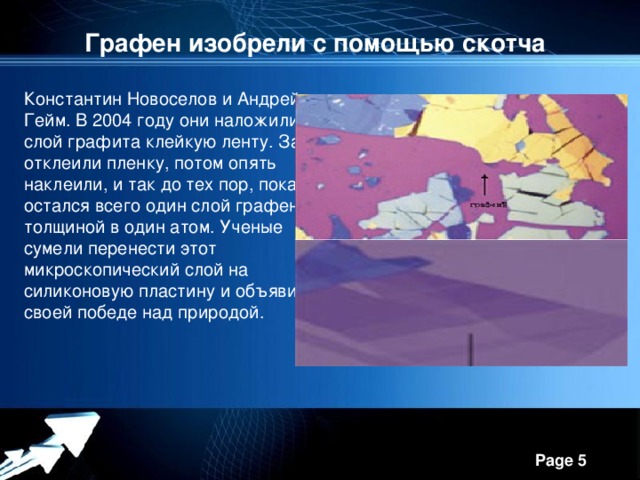 Графен изобрели с помощью скотча Константин Новоселов и Андрей Гейм. В 2004 году они наложили на слой графита клейкую ленту. Затем отклеили пленку, потом опять наклеили, и так до тех пор, пока не остался всего один слой графена толщиной в один атом. Ученые сумели перенести этот микроскопический слой на силиконовую пластину и объявили о своей победе над природой.  