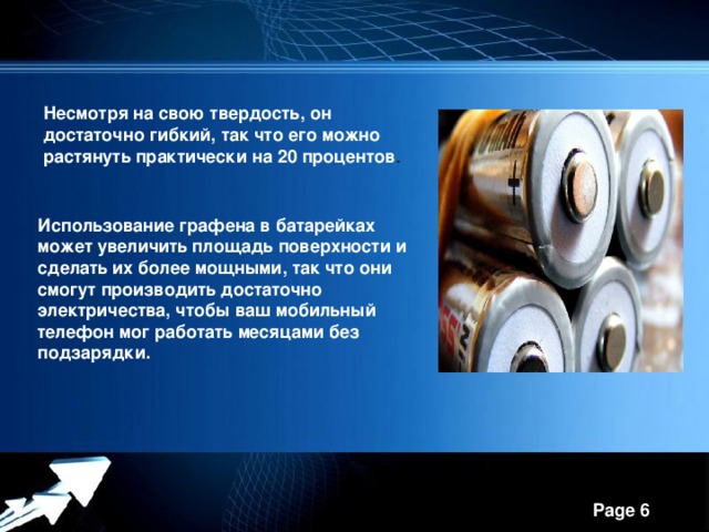 Несмотря на свою твердость, он достаточно гибкий, так что его можно растянуть практически на 20 процентов . Использование графена в батарейках может увеличить площадь поверхности и сделать их более мощными, так что они смогут производить достаточно электричества, чтобы ваш мобильный телефон мог работать месяцами без подзарядки.