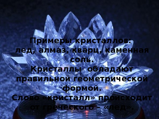Примеры кристаллов: лед, алмаз, кварц, каменная соль. Кристаллы обладают правильной геометрической формой. Слово «кристалл» происходит от греческого – «лед».