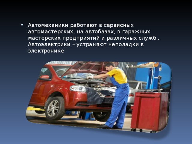 Автомеханики работают в сервисных автомастерских, на автобазах, в гаражных мастерских предприятий и различных служб .  Автоэлектрики – устраняют неполадки в электронике