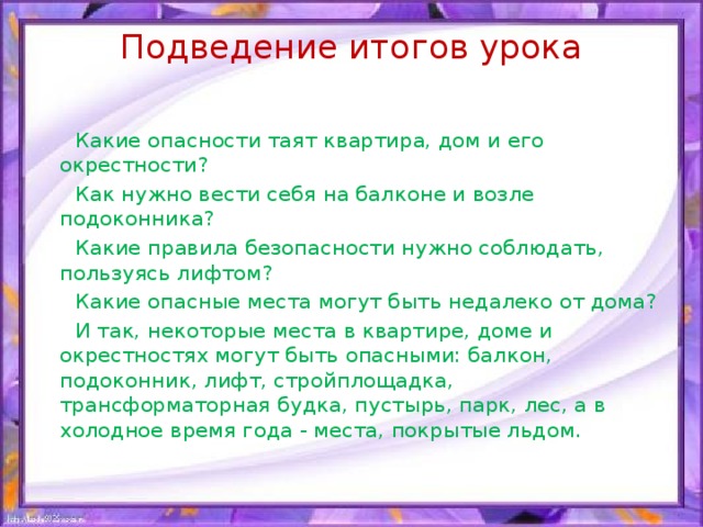 Подведение итогов урока    Какие опасности таят квартира, дом и его окрестности?  Как нужно вести себя на балконе и возле подоконника?  Какие правила безопасности нужно соблюдать, пользуясь лифтом?  Какие опасные места могут быть недалеко от дома?  И так, некоторые места в квартире, доме и окрестностях могут быть опасными: балкон, подоконник, лифт, стройплощадка, трансформаторная будка, пустырь, парк, лес, а в холодное время года - места, покрытые льдом.