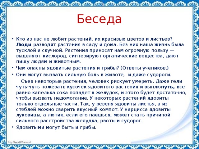 Беседа Кто из нас не любит растений, их красивых цветов и листьев? Люди разводят растения в саду и дома. Без них наша жизнь была  тусклой и скучной. Растения приносят нам огромную пользу — выделяют кислород, синтезируют органические вещества, дают пищу людям и животным. Чем опасны ядовитые растения и грибы? (Ответы учеников.) Они могут вызвать сильную боль в животе, и даже судороги.  Съев некоторые растения, человек рискует умереть. Даже гели чуть-чуть пожевать кусочек ядовитого растения и выплю нуть, все равно капелька сока попадет в желудок, и этого будет достаточно, чтобы вызвать недомогание. У некоторых растений ядовиты только отдельные части. Так, у ревеня ядовиты листья, а из стеблей можно сварить вкусный компот. У нарцисса ядовиты луковицы, а лютик, если его наешься, может стать причиной сильного расстройства желудка, рвоты и судорог.