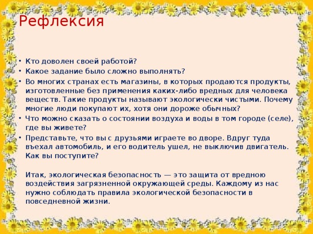 Рефлексия   Кто доволен своей работой? Какое задание было сложно выполнять? Во многих странах есть магазины, в которых продаются продукты, изготовленные без применения каких-либо вредных для человека веществ. Такие продукты называют экологически чистыми. Почему многие люди покупают их, хотя они дороже обычных? Что можно сказать о состоянии воздуха и воды в том городе (селе), где вы живете? Представьте, что вы с друзьями играете во дворе. Вдруг туда въехал автомобиль, и его водитель ушел, не выключив двигатель. Как вы поступите?  Итак, экологическая безопасность — это защита от вредною воздействия загрязненной окружающей среды. Каждому из нас нужно соблюдать правила экологической безопасности в повседневной жизни.